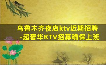乌鲁木齐夜店ktv近期招聘-超奢华KTV招募确保上班
